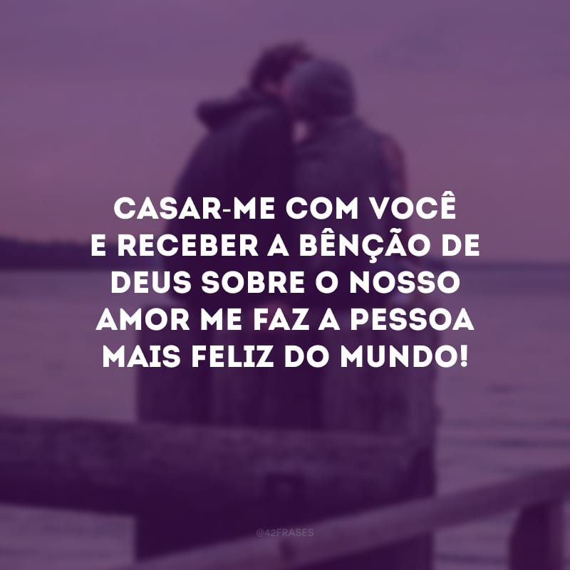 Casar-me com você e receber a bênção de Deus sobre o nosso amor me faz a pessoa mais feliz do mundo!