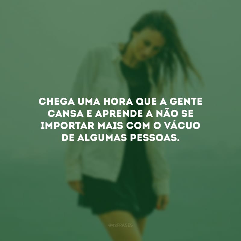 Chega uma hora que a gente cansa e aprende a não se importar mais com o vácuo de algumas pessoas.