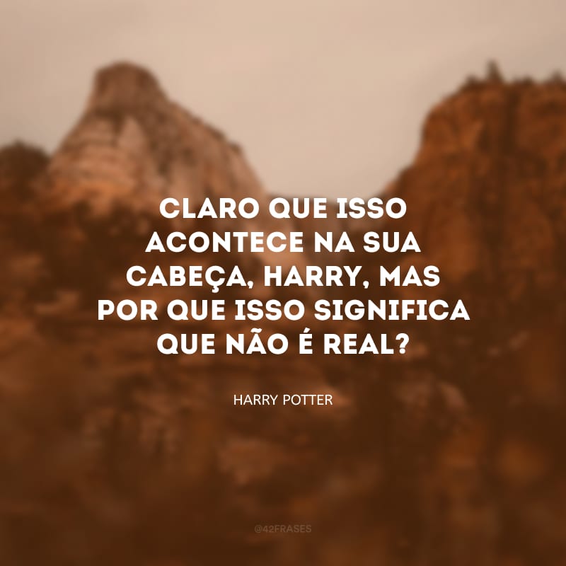 Claro que isso acontece na sua cabeça, Harry, mas por que isso significa que não é real?