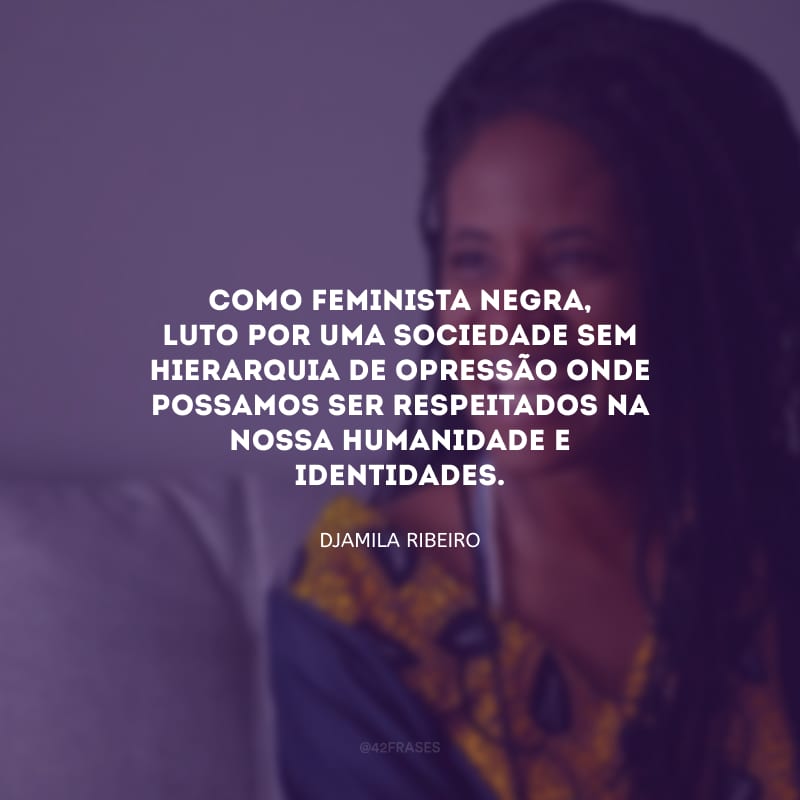 Como feminista negra, luto por uma sociedade sem hierarquia de opressão onde possamos ser respeitados na nossa humanidade e identidades.