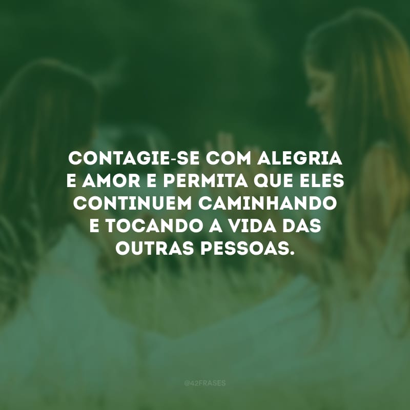 Contagie-se com alegria e amor e permita que eles continuem caminhando e tocando a vida das outras pessoas.