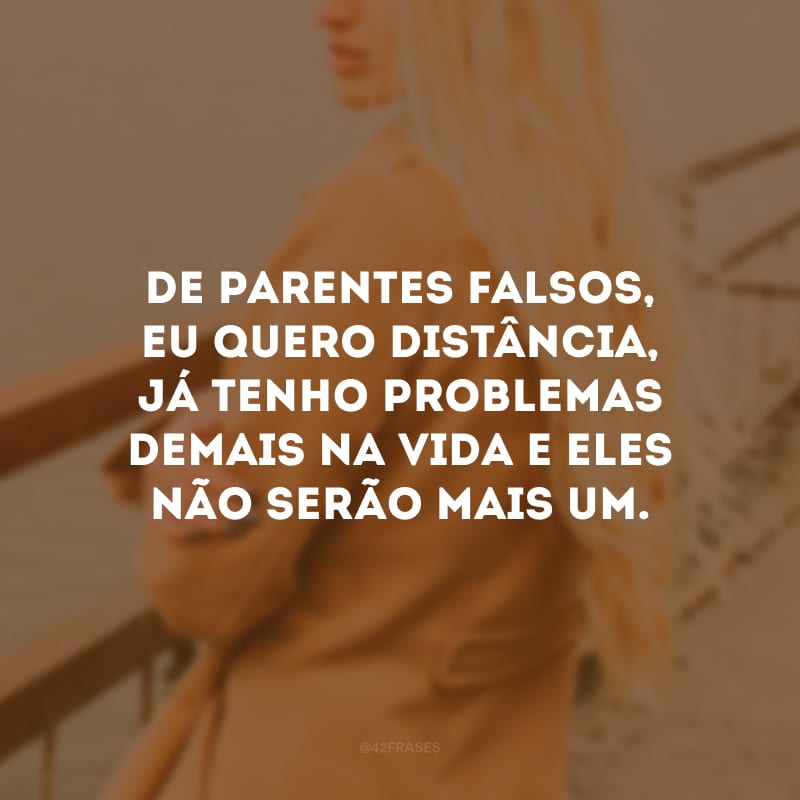 De parentes falsos, eu quero distância, já tenho problemas demais na vida e eles não serão mais um.