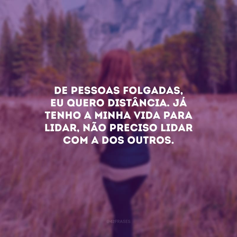 De pessoas folgadas, eu quero distância. Já tenho a minha vida para lidar, não preciso lidar com a dos outros.