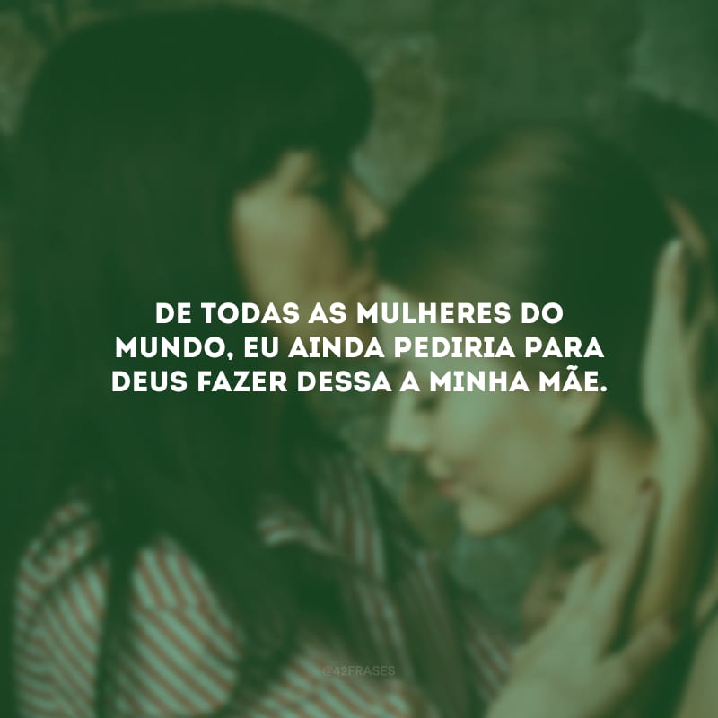 De todas as mulheres do mundo, eu ainda pediria para Deus fazer dessa a minha mãe.