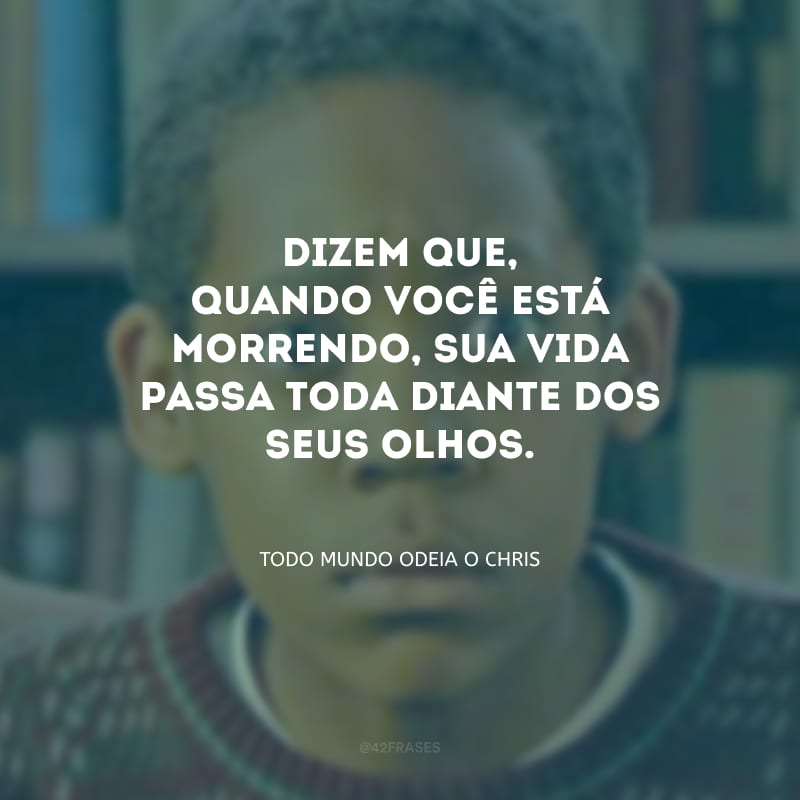 Dizem que, quando você está morrendo, sua vida passa toda diante dos seus olhos. 