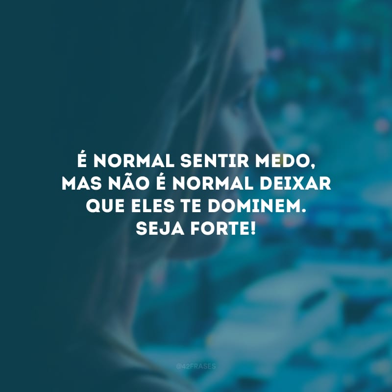 É normal sentir medo, mas não é normal deixar que eles te dominem. Seja forte!