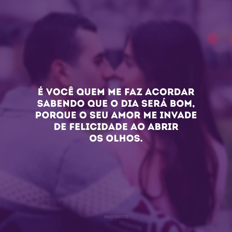 É você quem me faz acordar sabendo que o dia será bom, porque o seu amor me invade de felicidade ao abrir os olhos.