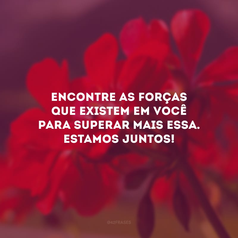 Encontre as forças que existem em você para superar mais essa. Estamos juntos!