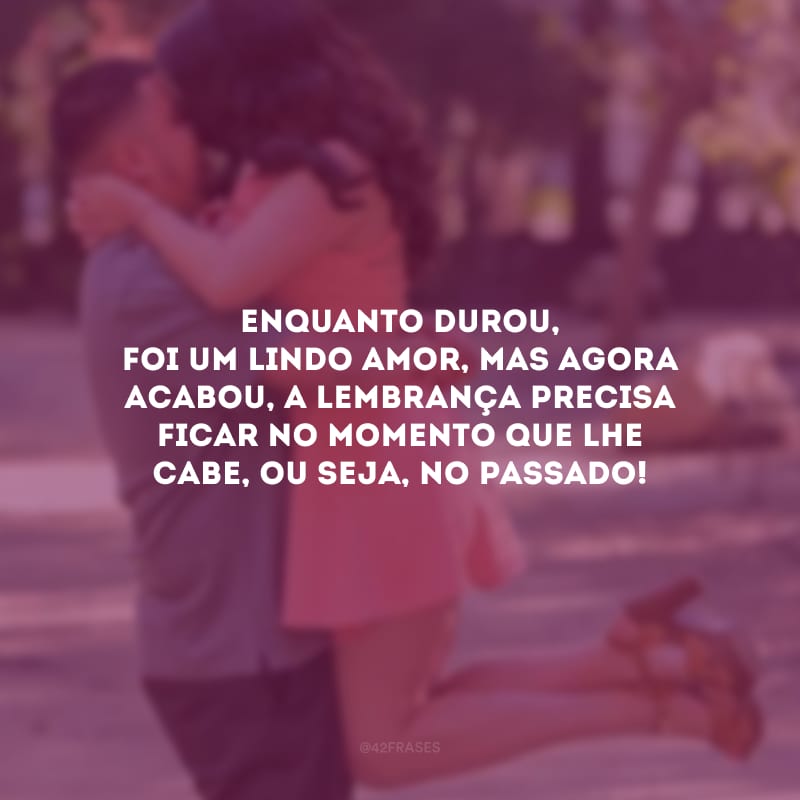 Enquanto durou, foi um lindo amor, mas agora acabou, a lembrança precisa ficar no momento que lhe cabe, ou seja, no passado!