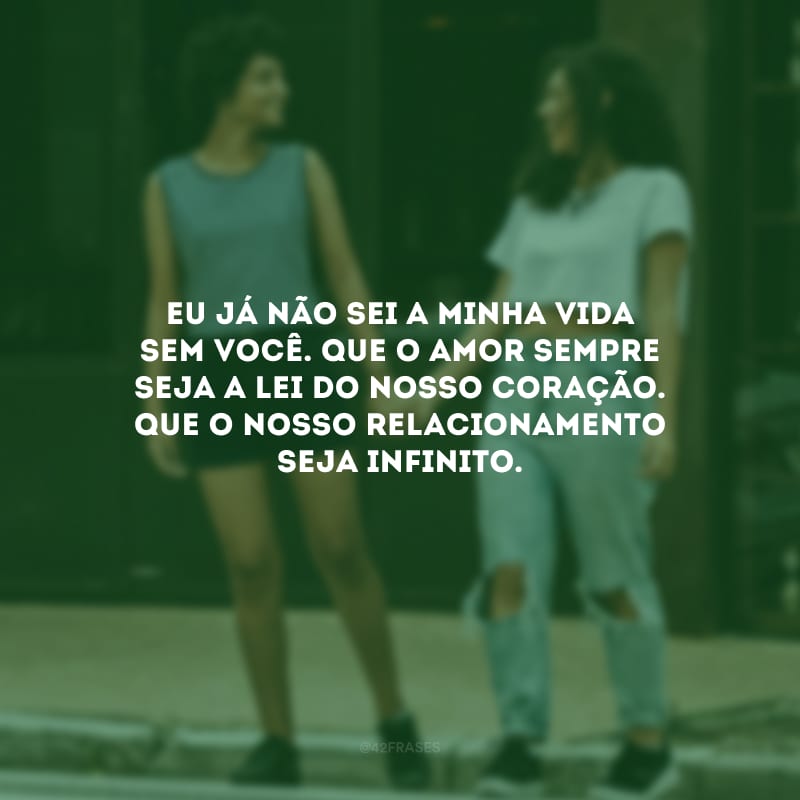 Eu já não sei a minha vida sem você. Que o amor sempre seja a lei do nosso coração. Que o nosso relacionamento seja infinito.