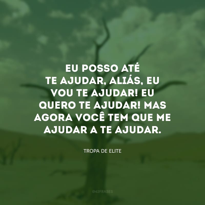 Eu posso até te ajudar, aliás, eu vou te ajudar! Eu quero te ajudar! Mas agora você tem que me ajudar a te ajudar.