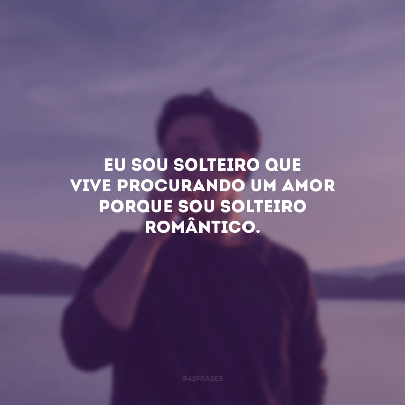 Eu sou solteiro que vive procurando um amor porque sou solteiro romântico.