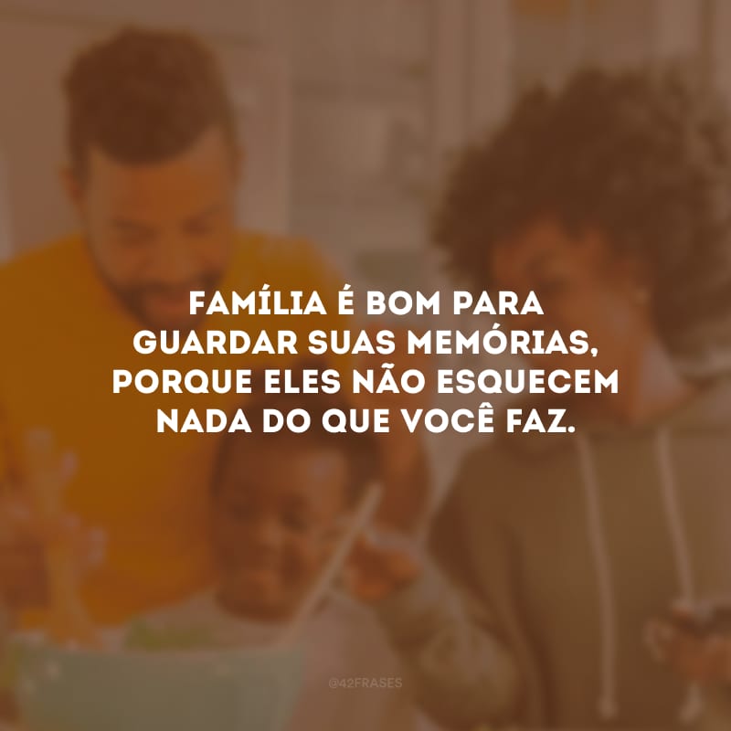 Família é bom para guardar suas memórias, porque eles não esquecem nada do que você faz.