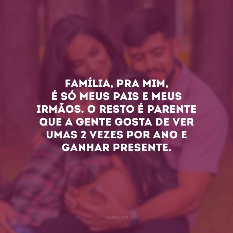 Família, pra mim, é só meus pais e meus irmãos. O resto é parente que a gente gosta de ver umas 2 vezes por ano e ganhar presente.