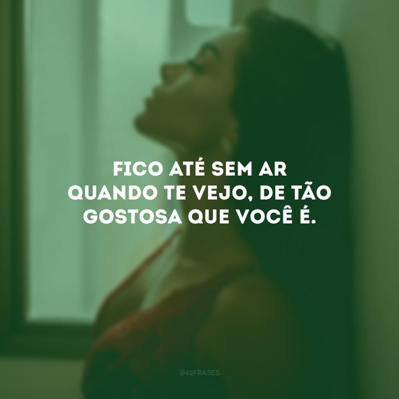 Fico até sem ar quando te vejo, de tão gostosa que você é.