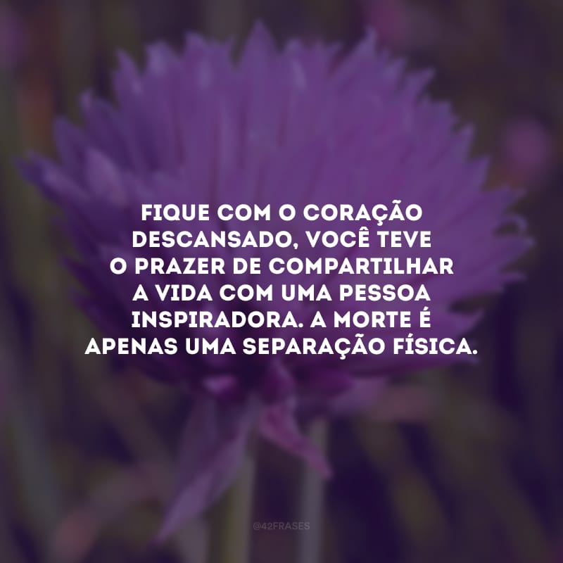 Fique com o coração descansado, você teve o prazer de compartilhar a vida com uma pessoa inspiradora. A morte é apenas uma separação física.