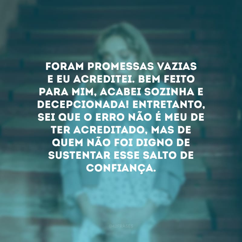 Foram promessas vazias e eu acreditei. Bem feito para mim, acabei sozinha e decepcionada! Entretanto, sei que o erro não é meu de ter acreditado, mas de quem não foi digno de sustentar esse salto de confiança.