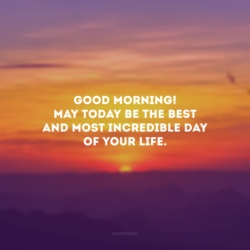 Good Morning! May today be the best and most incredible day of your life. (Bom dia! Que hoje seja o melhor e mais incrível dia da sua vida.)