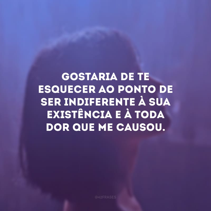 Gostaria de te esquecer ao ponto de ser indiferente à sua existência e à toda dor que me causou.