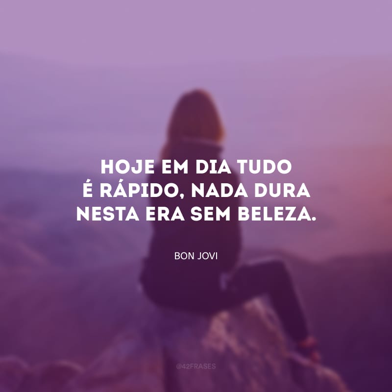 Hoje em dia tudo é rápido, nada dura nesta era sem beleza.