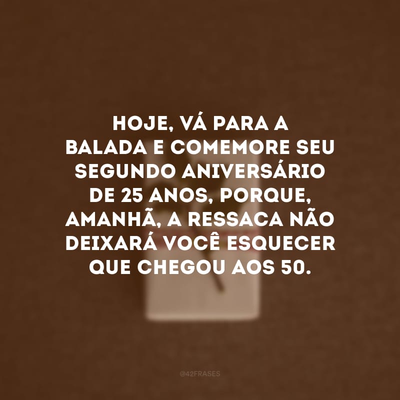 Hoje, vá para a balada e comemore seu segundo aniversário de 25 anos, porque, amanhã, a ressaca não deixará você esquecer que chegou aos 50.