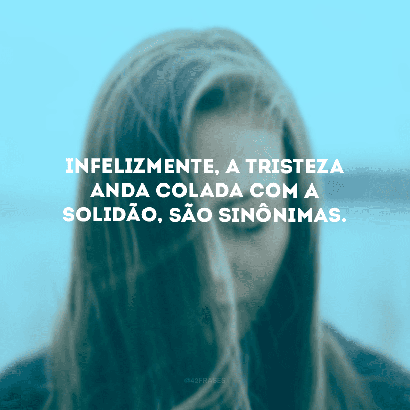 Infelizmente, a tristeza anda colada com a solidão, são sinônimas.