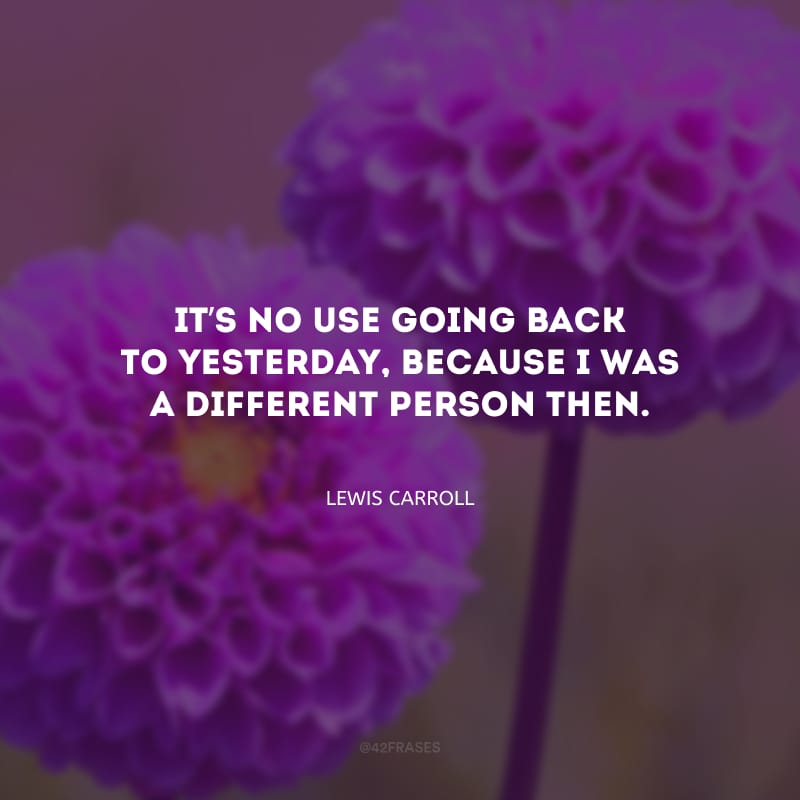 It’s no use going back to yesterday, because I was a different person then. (Não há porquê voltar no ontem, pois eu era uma pessoa diferente).