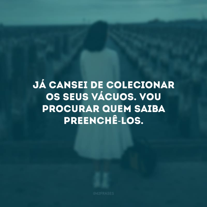 Já cansei de colecionar os seus vácuos. Vou procurar quem saiba preenchê-los.