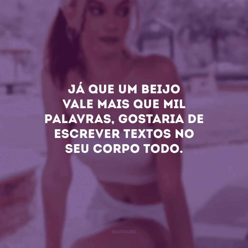 Já que um beijo vale mais que mil palavras, gostaria de escrever textos no seu corpo todo.