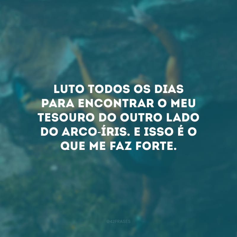 Luto todos os dias para encontrar o meu tesouro do outro lado do arco-íris. E isso é o que me faz forte.