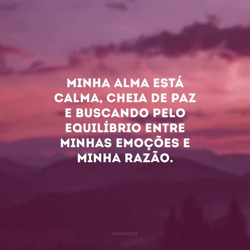 Minha alma está calma, cheia de paz e buscando pelo equilíbrio entre minhas emoções e minha razão.