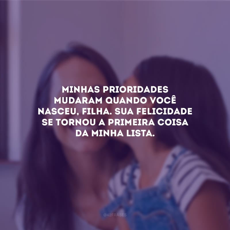 Minhas prioridades mudaram quando você nasceu, filha. Sua felicidade se tornou a primeira coisa da minha lista.