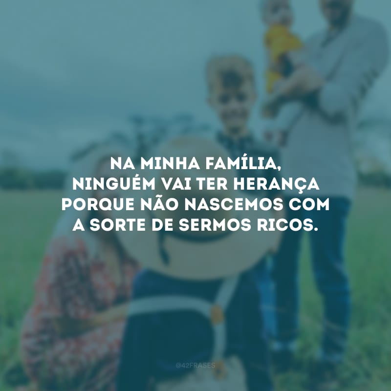 Na minha família, ninguém vai ter herança porque não nascemos com a sorte de sermos ricos.