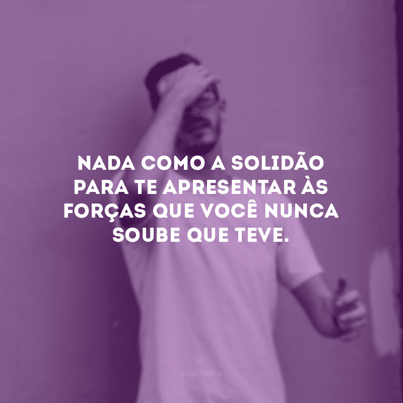 Nada como a solidão para te apresentar às forças que você nunca soube que teve.