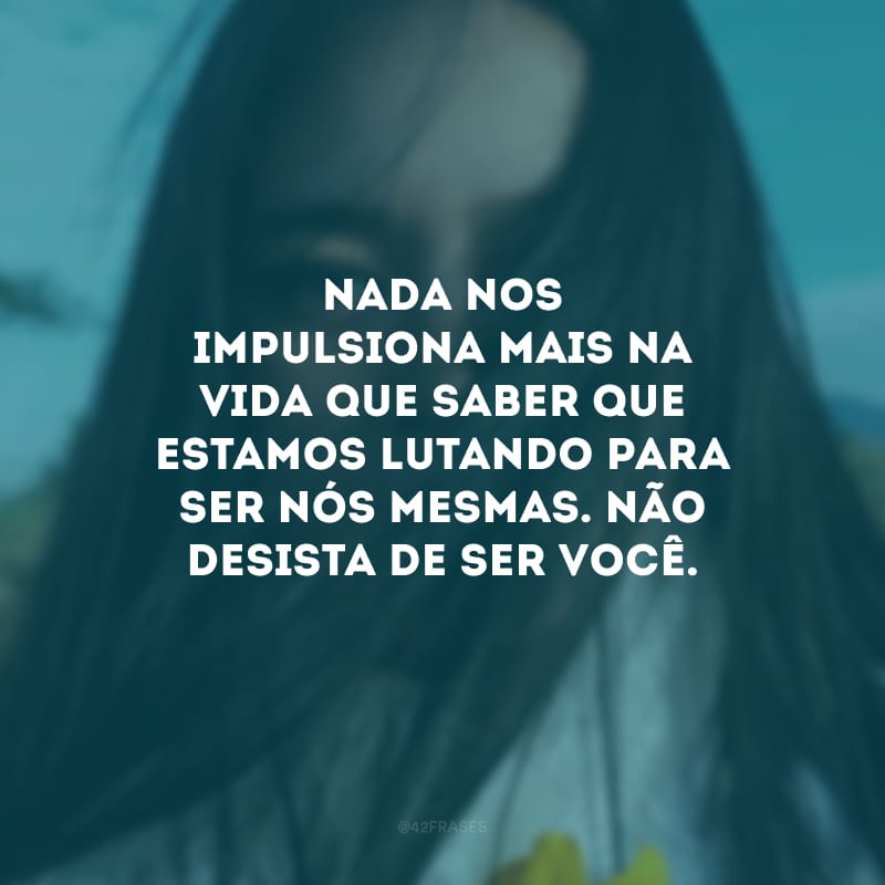 Nada nos impulsiona mais na vida que saber que estamos lutando para ser nós mesmas. Não desista de ser você.