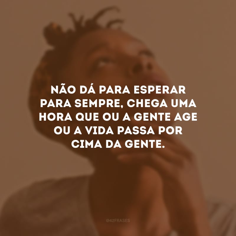 Não dá para esperar para sempre, chega uma hora que ou a gente age ou a vida passa por cima da gente.