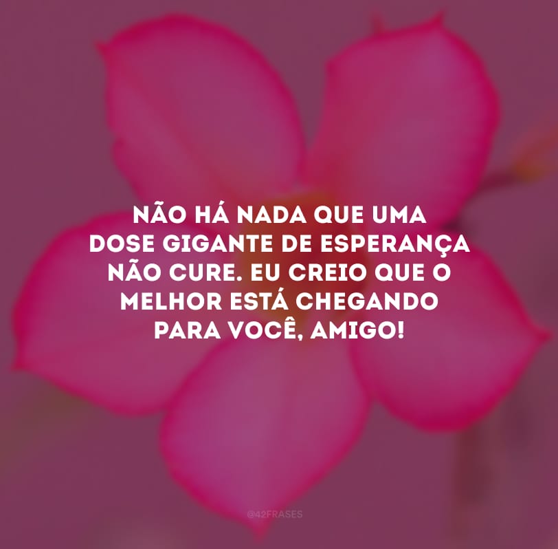 Não há nada que uma dose gigante de esperança não cure. Eu creio que o melhor está chegando para você, amigo!