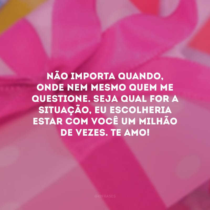 Não importa quando, onde nem mesmo quem me questione. Seja qual for a situação, eu escolheria estar com você um milhão de vezes. Te amo!