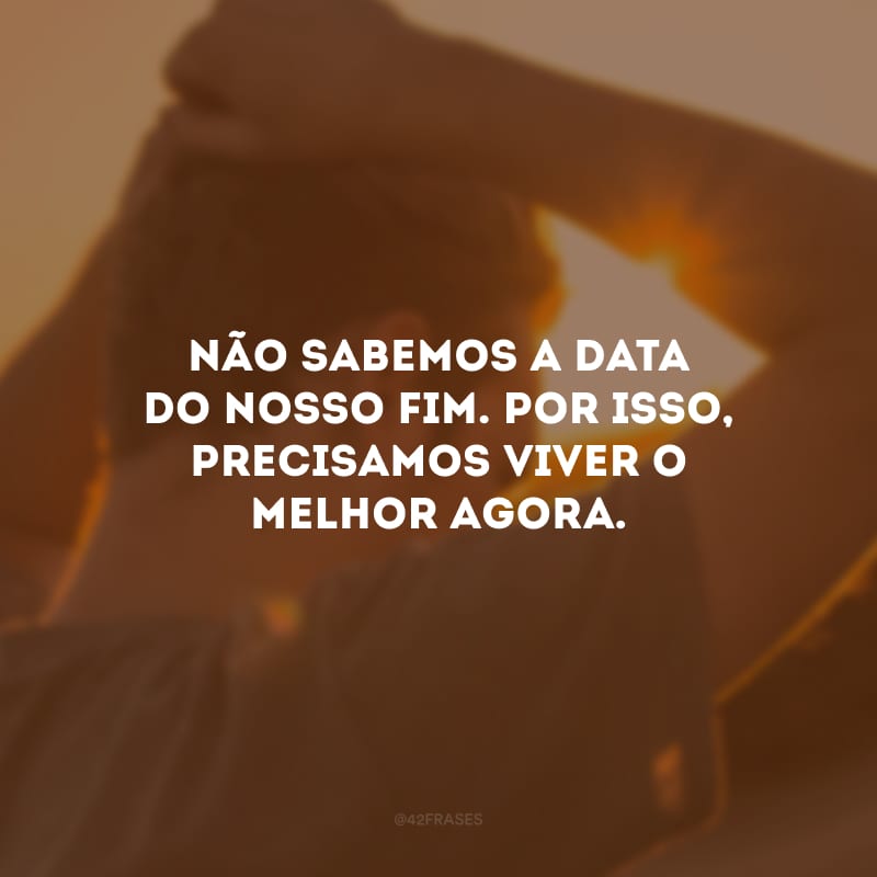 Não sabemos a data do nosso fim. Por isso, precisamos viver o melhor agora.