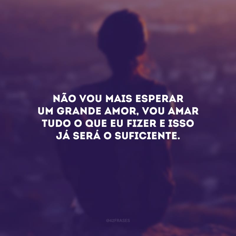 Não vou mais esperar um grande amor, vou amar tudo o que eu fizer e isso já será o suficiente.