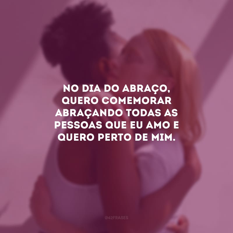 No Dia do Abraço, quero comemorar abraçando todas as pessoas que eu amo e quero perto de mim.