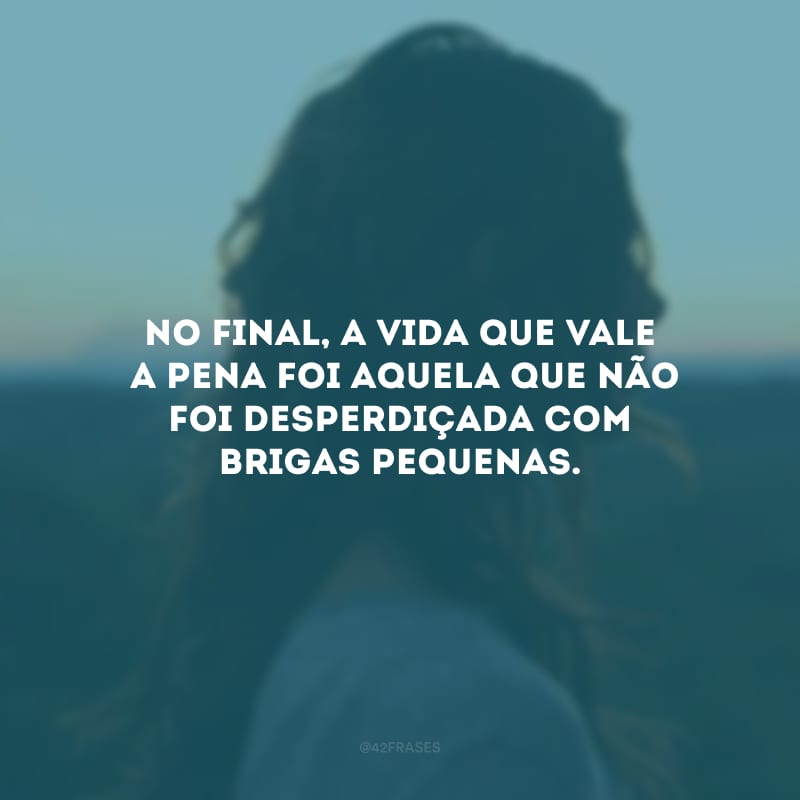 No final, a vida que valeu a pena foi aquela que não foi desperdiçada com brigas pequenas.