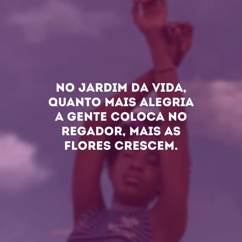 No jardim da vida, quanto mais alegria a gente coloca no regador, mais as flores crescem.