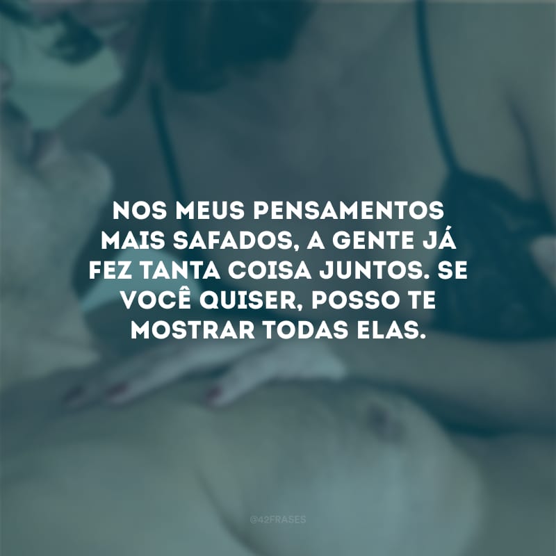 Nos meus pensamentos mais safados, a gente já fez tanta coisa juntos. Se você quiser, posso te mostrar todas elas.