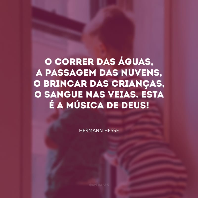 O correr das águas, a passagem das nuvens, o brincar das crianças, o sangue nas veias. Esta é a música de Deus!