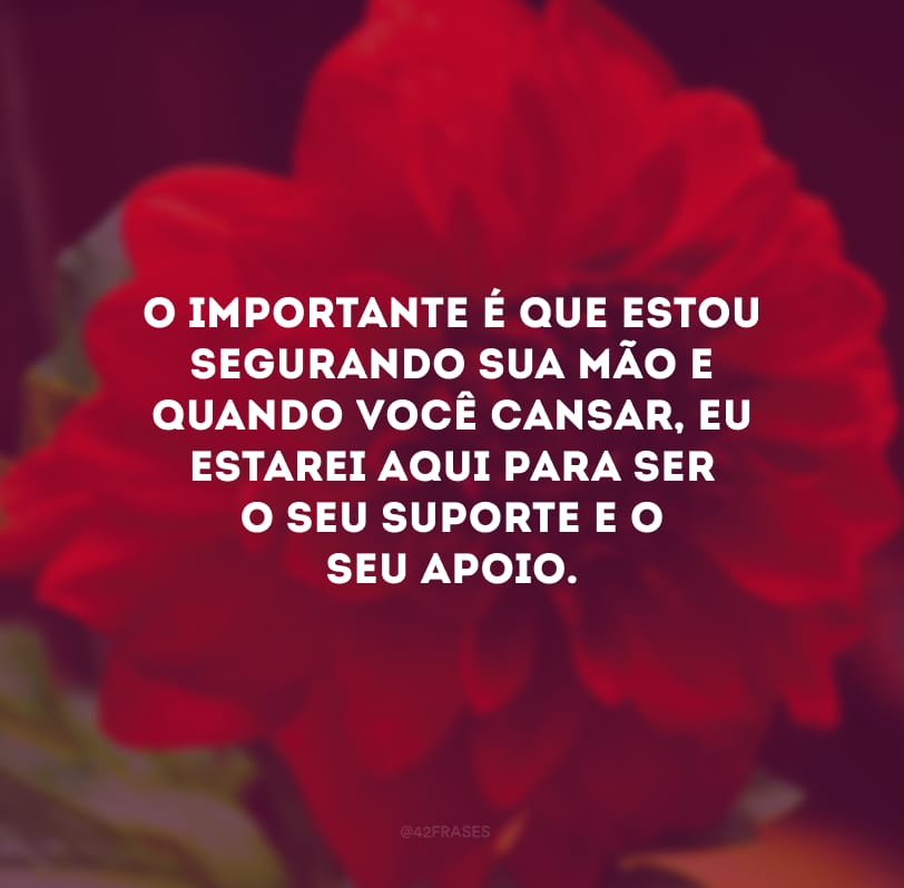 O importante é que estou segurando sua mão e quando você cansar, eu estarei aqui para ser o seu suporte e o seu apoio.