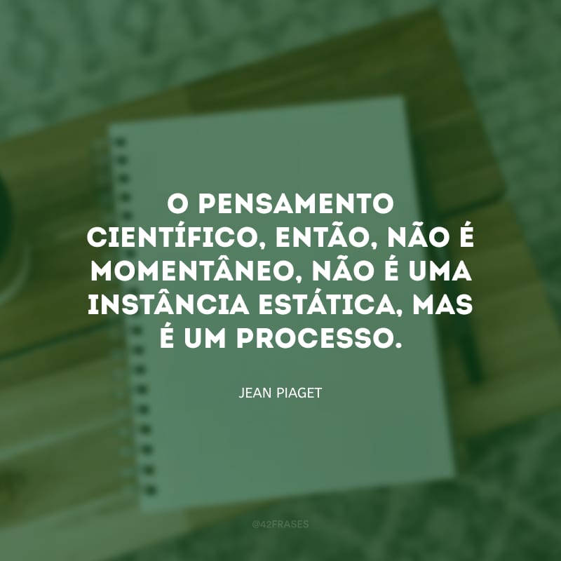 O pensamento científico, então, não é momentâneo, não é uma instância estática, mas é um processo. 