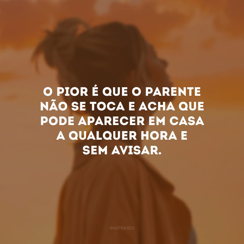 O pior é que o parente não se toca e acha que pode aparecer em casa a qualquer hora e sem avisar.