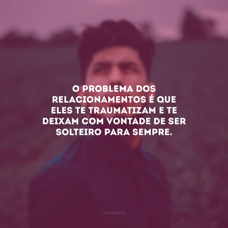 O problema dos relacionamentos é que eles te traumatizam e te deixam com vontade de ser solteiro para sempre.