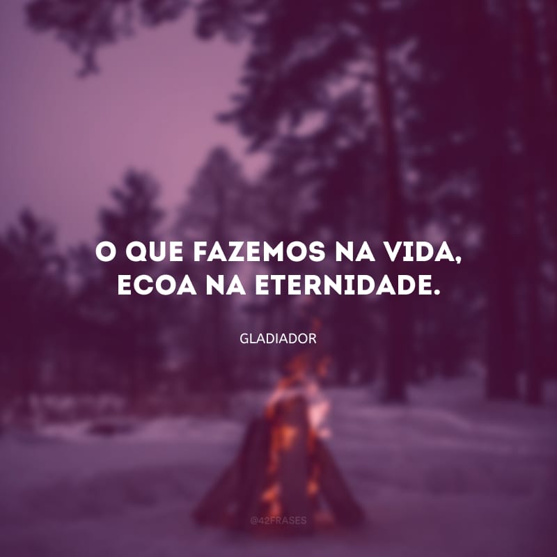 O que fazemos na vida, ecoa na eternidade.